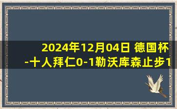 2024年12月04日 德国杯-十人拜仁0-1勒沃库森止步16强 诺伊尔17分钟直红